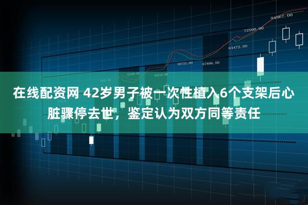 在线配资网 42岁男子被一次性植入6个支架后心脏骤停去世，鉴定认为双方同等责任