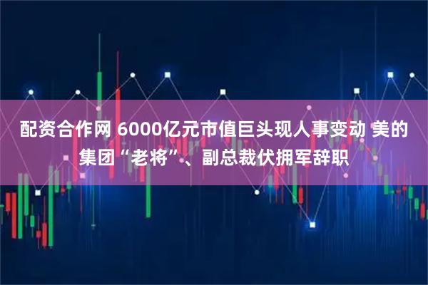 配资合作网 6000亿元市值巨头现人事变动 美的集团“老将”、副总裁伏拥军辞职