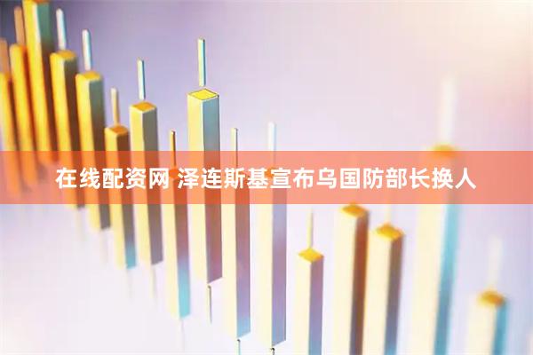 在线配资网 泽连斯基宣布乌国防部长换人