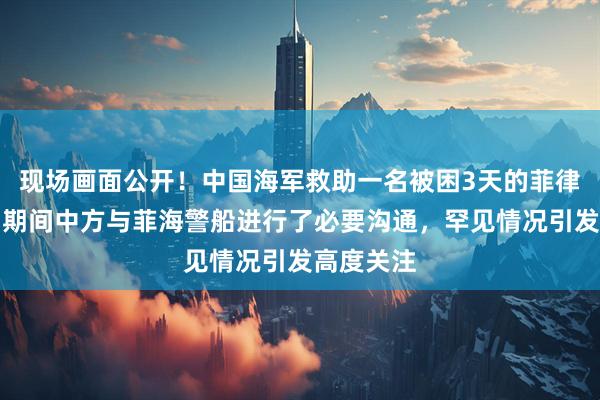 现场画面公开！中国海军救助一名被困3天的菲律宾渔民，期间中方与菲海警船进行了必要沟通，罕见情况引发高度关注