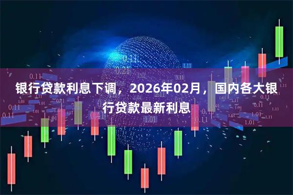 银行贷款利息下调，2026年02月，国内各大银行贷款最新利息