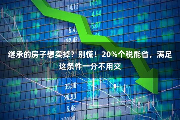 继承的房子想卖掉？别慌！20%个税能省，满足这条件一分不用交