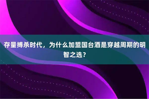 存量搏杀时代，为什么加盟国台酒是穿越周期的明智之选？