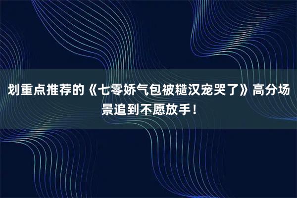 划重点推荐的《七零娇气包被糙汉宠哭了》高分场景追到不愿放手！