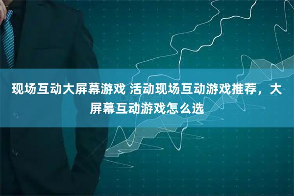 现场互动大屏幕游戏 活动现场互动游戏推荐，大屏幕互动游戏怎么选