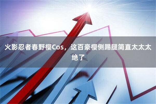 火影忍者春野樱Cos，这百豪樱侧踢腿简直太太太绝了